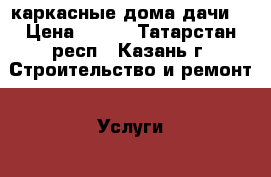 каркасные дома дачи. › Цена ­ 500 - Татарстан респ., Казань г. Строительство и ремонт » Услуги   . Татарстан респ.,Казань г.